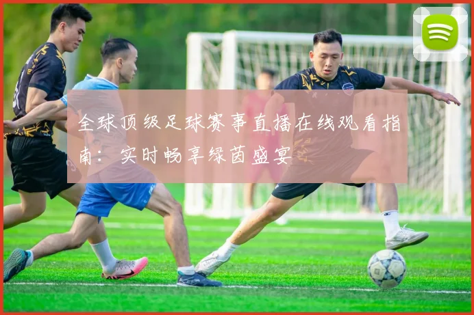 全球顶级足球赛事直播在线观看指南：实时畅享绿茵盛宴