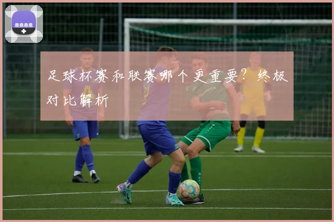 足球杯赛和联赛哪个更重要？终极对比解析