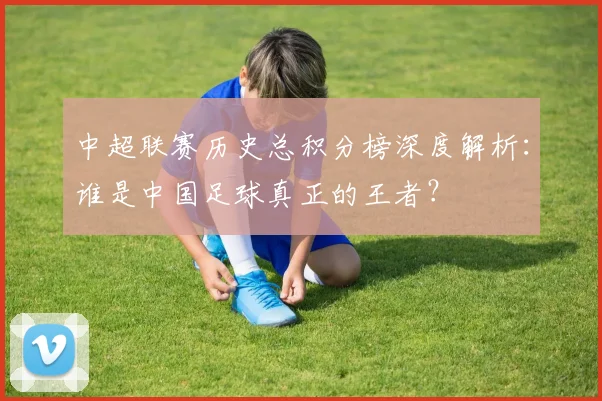 中超联赛历史总积分榜深度解析：谁是中国足球真正的王者？