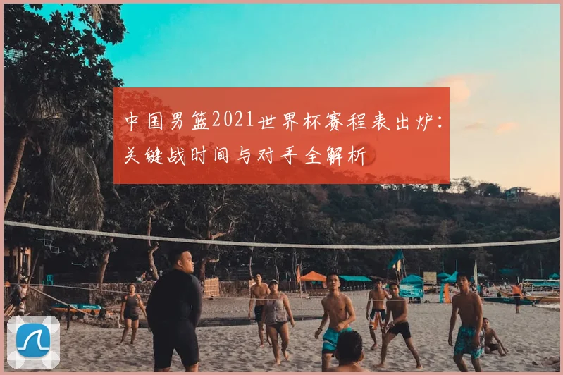 中国男篮2021世界杯赛程表出炉：关键战时间与对手全解析