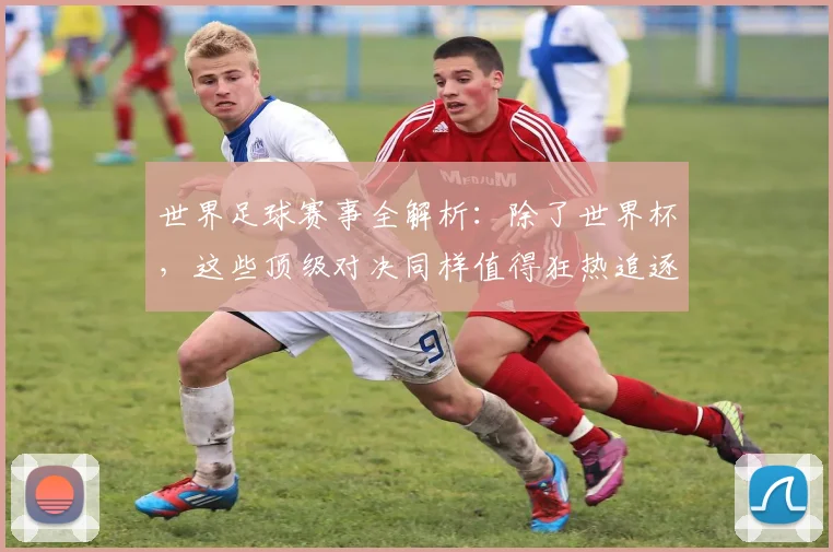 世界足球赛事全解析:除了世界杯,这些顶级对决同样值得狂热追逐!