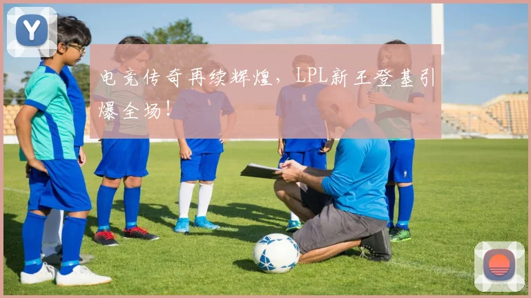 电竞传奇再续辉煌，LPL新王登基引爆全场！