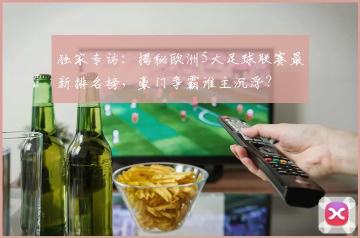 独家专访：揭秘欧洲5大足球联赛最新排名榜，豪门争霸谁主沉浮？