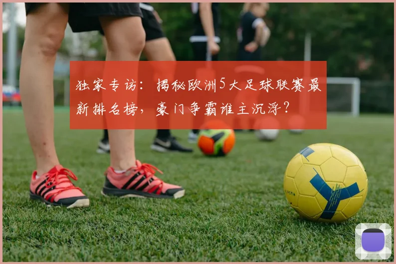 独家专访:揭秘欧洲5大足球联赛最新排名榜,豪门争霸谁主沉浮?