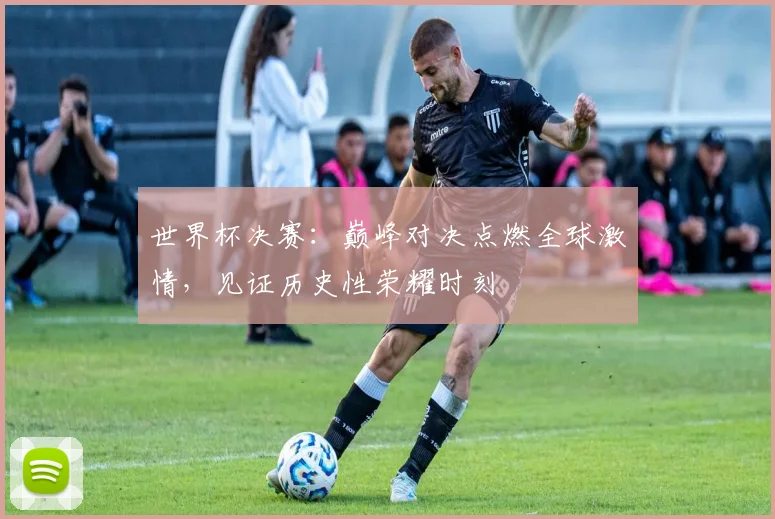 世界杯决赛:巅峰对决点燃全球激情,见证历史性荣耀时刻