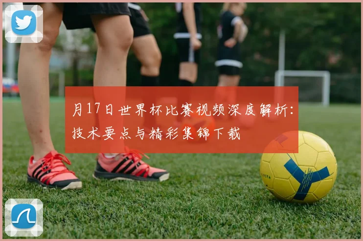 月17日世界杯比赛视频深度解析：技术要点与精彩集锦下载