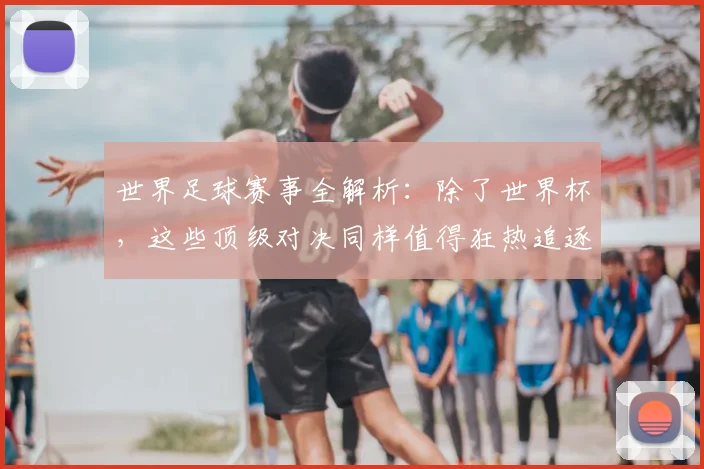 世界足球赛事全解析：除了世界杯，这些顶级对决同样值得狂热追逐！