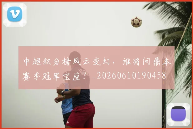 中超积分榜风云变幻,谁将问鼎本赛季冠军宝座?_20260610190458